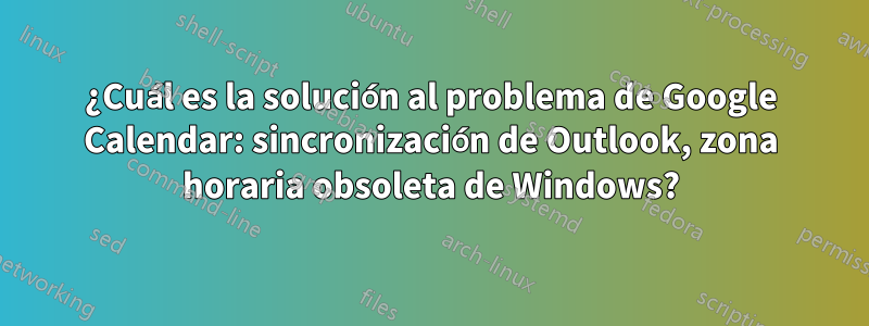 ¿Cuál es la solución al problema de Google Calendar: sincronización de Outlook, zona horaria obsoleta de Windows?