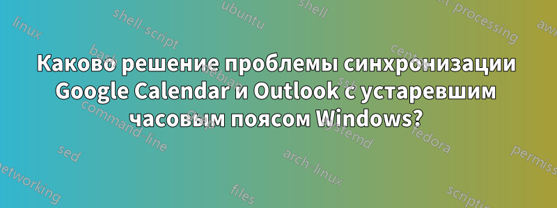 Каково решение проблемы синхронизации Google Calendar и Outlook с устаревшим часовым поясом Windows?