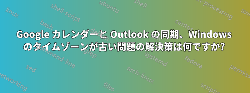 Google カレンダーと Outlook の同期、Windows のタイムゾーンが古い問題の解決策は何ですか?