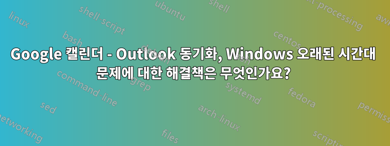 Google 캘린더 - Outlook 동기화, Windows 오래된 시간대 문제에 대한 해결책은 무엇인가요?