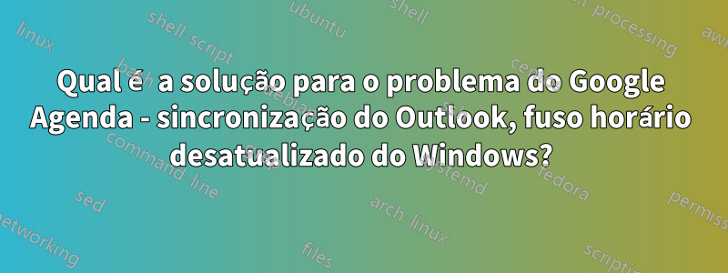 Qual é a solução para o problema do Google Agenda - sincronização do Outlook, fuso horário desatualizado do Windows?