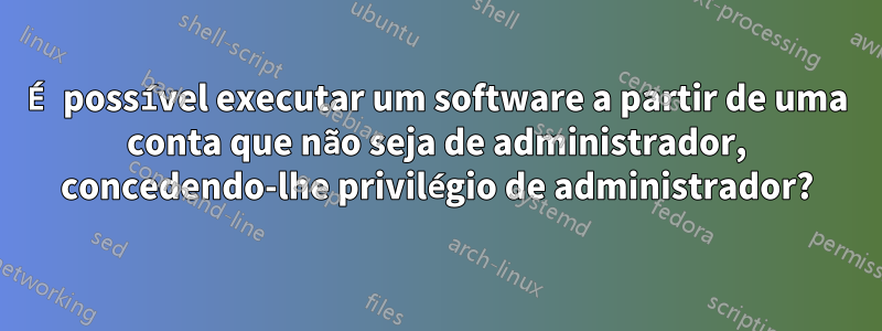 É possível executar um software a partir de uma conta que não seja de administrador, concedendo-lhe privilégio de administrador?