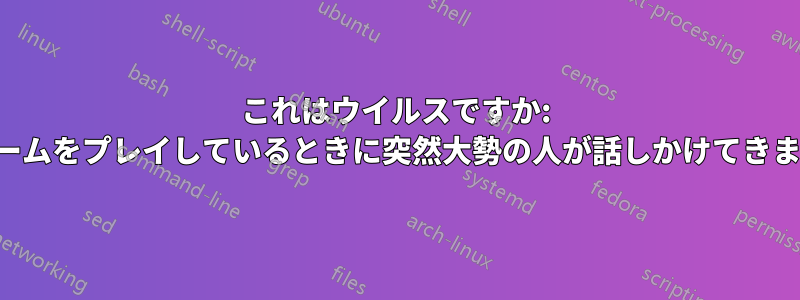 これはウイルスですか: ゲームをプレイしているときに突然大勢の人が話しかけてきます