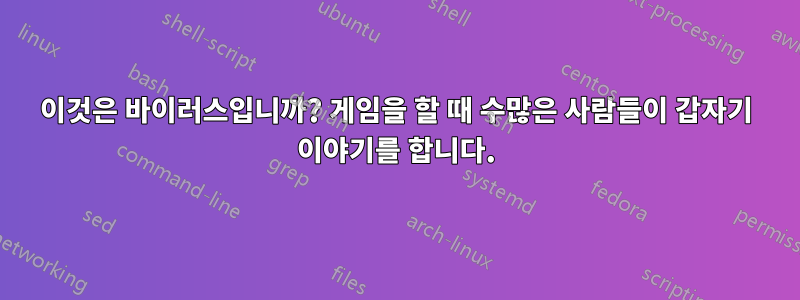 이것은 바이러스입니까? 게임을 할 때 수많은 사람들이 갑자기 이야기를 합니다.