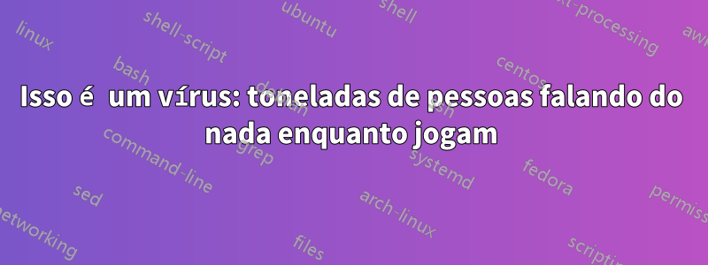 Isso é um vírus: toneladas de pessoas falando do nada enquanto jogam