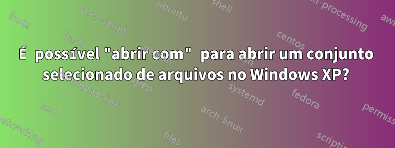 É possível "abrir com" para abrir um conjunto selecionado de arquivos no Windows XP?