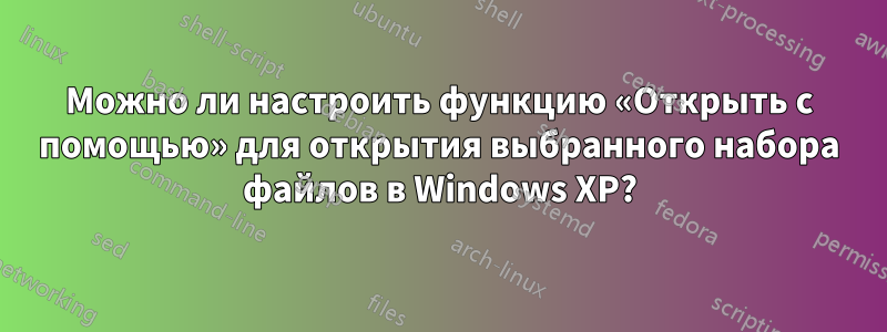 Можно ли настроить функцию «Открыть с помощью» для открытия выбранного набора файлов в Windows XP?