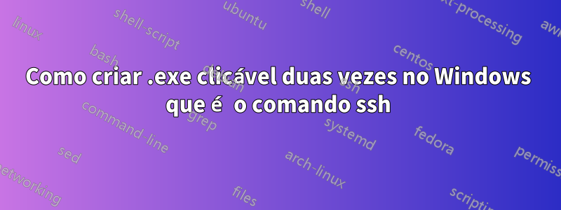 Como criar .exe clicável duas vezes no Windows que é o comando ssh