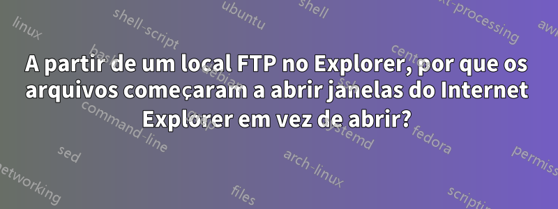 A partir de um local FTP no Explorer, por que os arquivos começaram a abrir janelas do Internet Explorer em vez de abrir?