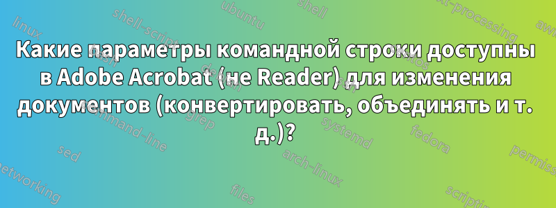 Какие параметры командной строки доступны в Adobe Acrobat (не Reader) для изменения документов (конвертировать, объединять и т. д.)?