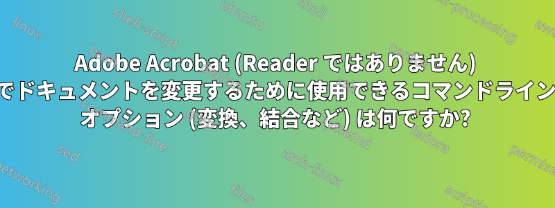 Adobe Acrobat (Reader ではありません) でドキュメントを変更するために使用できるコマンドライン オプション (変換、結合など) は何ですか?