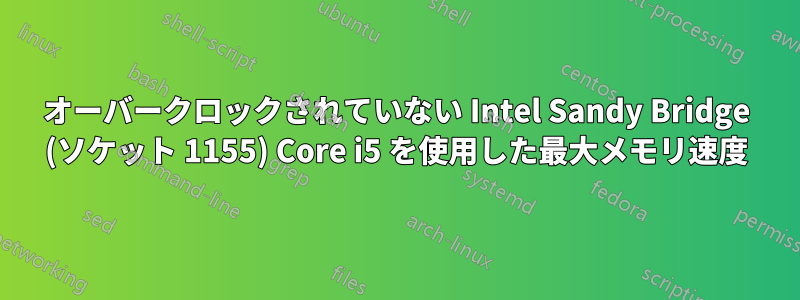 オーバークロックされていない Intel Sandy Bridge (ソケット 1155) Core i5 を使用した最大メモリ速度