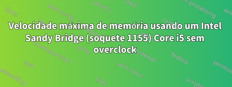 Velocidade máxima de memória usando um Intel Sandy Bridge (soquete 1155) Core i5 sem overclock