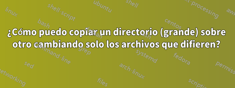 ¿Cómo puedo copiar un directorio (grande) sobre otro cambiando solo los archivos que difieren?