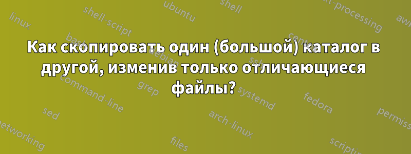 Как скопировать один (большой) каталог в другой, изменив только отличающиеся файлы?