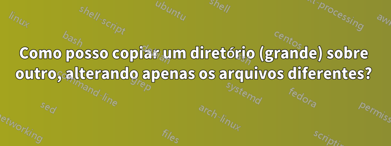 Como posso copiar um diretório (grande) sobre outro, alterando apenas os arquivos diferentes?