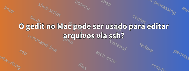 O gedit no Mac pode ser usado para editar arquivos via ssh?