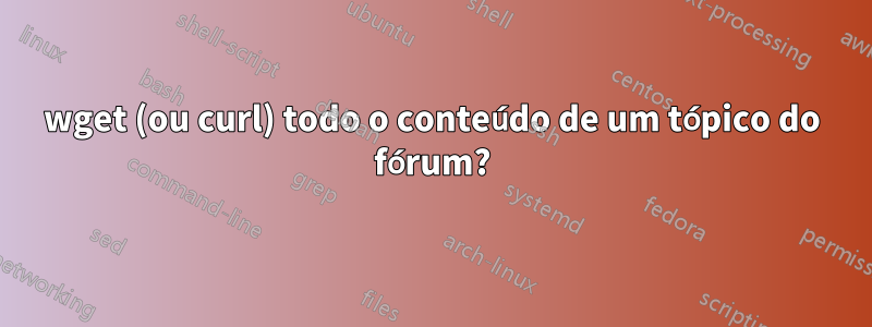 wget (ou curl) todo o conteúdo de um tópico do fórum?