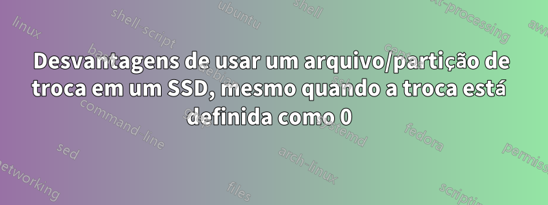 Desvantagens de usar um arquivo/partição de troca em um SSD, mesmo quando a troca está definida como 0 