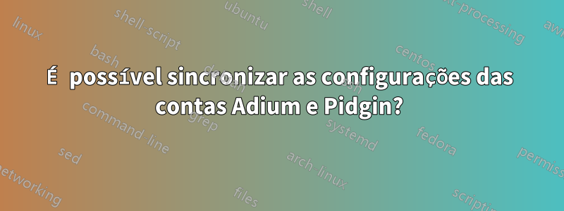 É possível sincronizar as configurações das contas Adium e Pidgin?