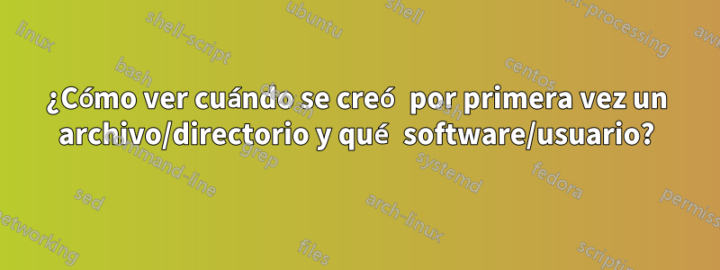 ¿Cómo ver cuándo se creó por primera vez un archivo/directorio y qué software/usuario?