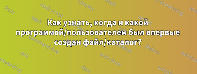 Как узнать, когда и какой программой/пользователем был впервые создан файл/каталог?