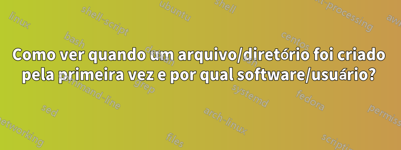 Como ver quando um arquivo/diretório foi criado pela primeira vez e por qual software/usuário?