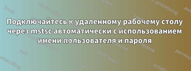 Подключайтесь к удаленному рабочему столу через mstsc автоматически с использованием имени пользователя и пароля