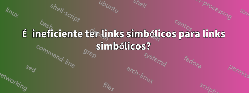 É ineficiente ter links simbólicos para links simbólicos?