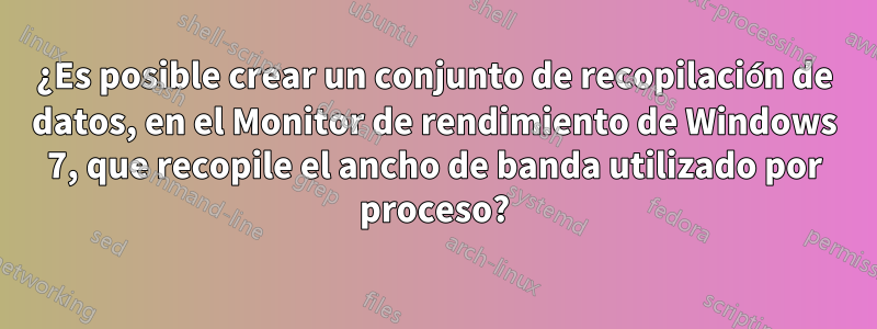 ¿Es posible crear un conjunto de recopilación de datos, en el Monitor de rendimiento de Windows 7, que recopile el ancho de banda utilizado por proceso?