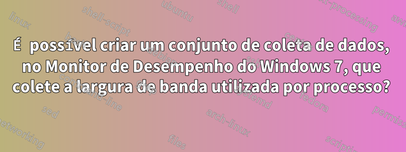 É possível criar um conjunto de coleta de dados, no Monitor de Desempenho do Windows 7, que colete a largura de banda utilizada por processo?