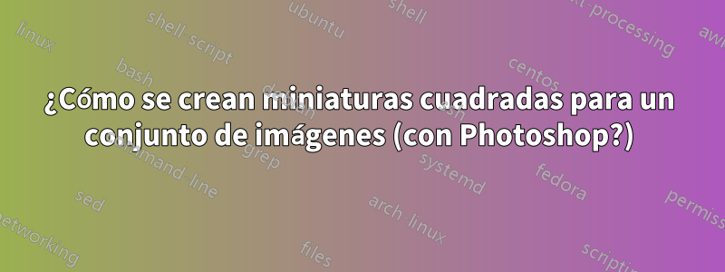 ¿Cómo se crean miniaturas cuadradas para un conjunto de imágenes (con Photoshop?)