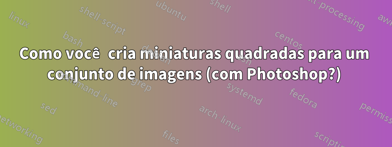 Como você cria miniaturas quadradas para um conjunto de imagens (com Photoshop?)