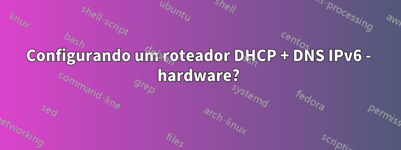 Configurando um roteador DHCP + DNS IPv6 - hardware?