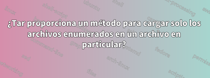 ¿Tar proporciona un método para cargar solo los archivos enumerados en un archivo en particular?