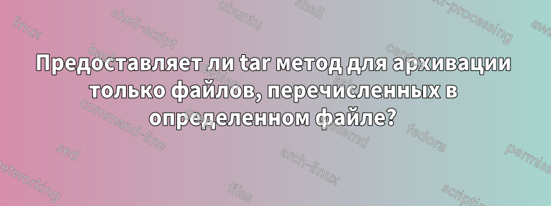 Предоставляет ли tar метод для архивации только файлов, перечисленных в определенном файле?