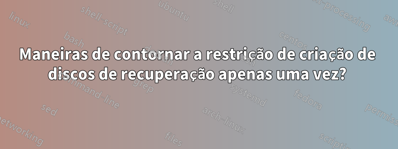 Maneiras de contornar a restrição de criação de discos de recuperação apenas uma vez?