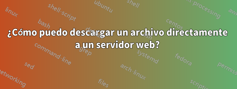 ¿Cómo puedo descargar un archivo directamente a un servidor web?