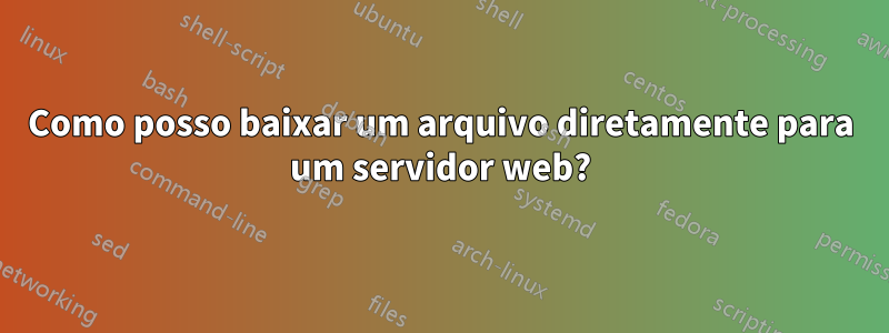 Como posso baixar um arquivo diretamente para um servidor web?