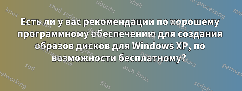 Есть ли у вас рекомендации по хорошему программному обеспечению для создания образов дисков для Windows XP, по возможности бесплатному? 