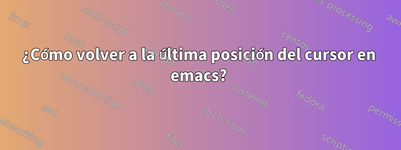 ¿Cómo volver a la última posición del cursor en emacs?