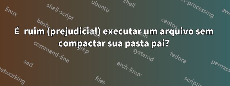 É ruim (prejudicial) executar um arquivo sem compactar sua pasta pai?