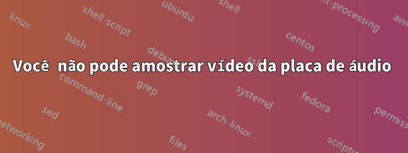 Você não pode amostrar vídeo da placa de áudio