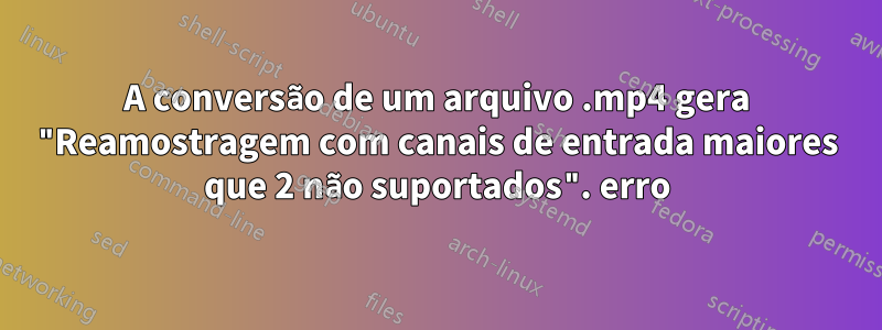 A conversão de um arquivo .mp4 gera "Reamostragem com canais de entrada maiores que 2 não suportados". erro