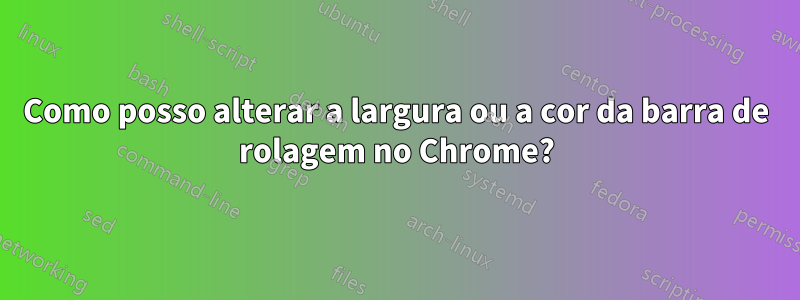 Como posso alterar a largura ou a cor da barra de rolagem no Chrome?