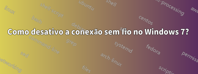 Como desativo a conexão sem fio no Windows 7?