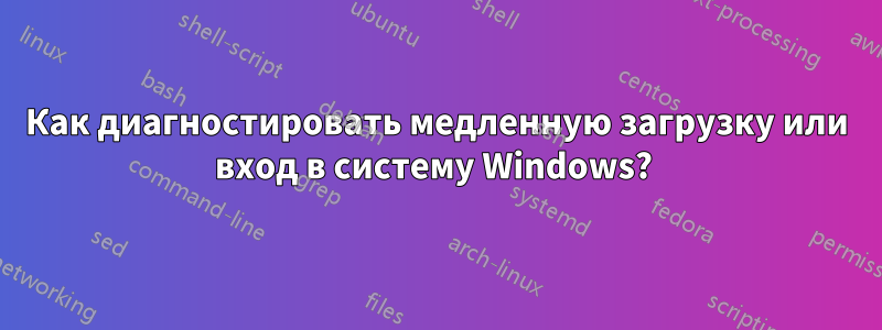 Как диагностировать медленную загрузку или вход в систему Windows? 