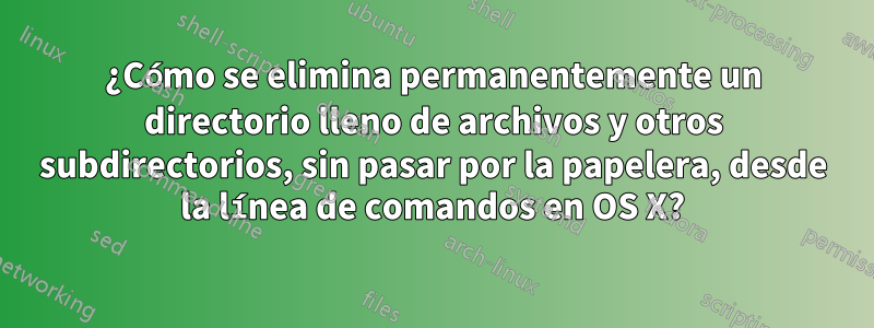 ¿Cómo se elimina permanentemente un directorio lleno de archivos y otros subdirectorios, sin pasar por la papelera, desde la línea de comandos en OS X?
