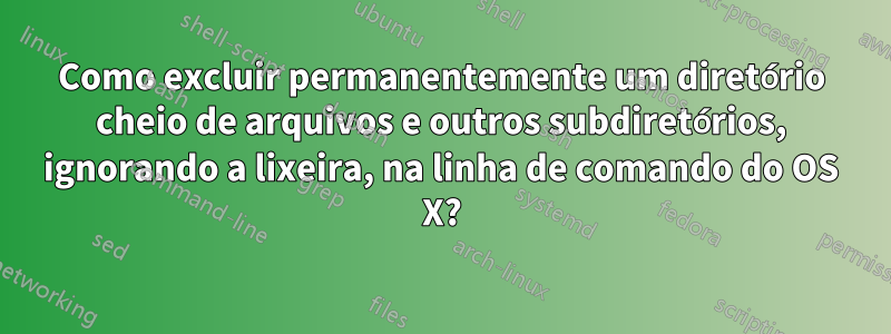 Como excluir permanentemente um diretório cheio de arquivos e outros subdiretórios, ignorando a lixeira, na linha de comando do OS X?