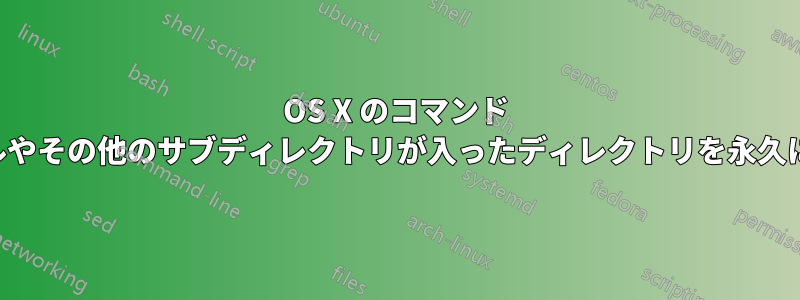 OS X のコマンド ラインから、ゴミ箱を経由せずに、ファイルやその他のサブディレクトリが入ったディレクトリを永久に削除するにはどうすればよいでしょうか。
